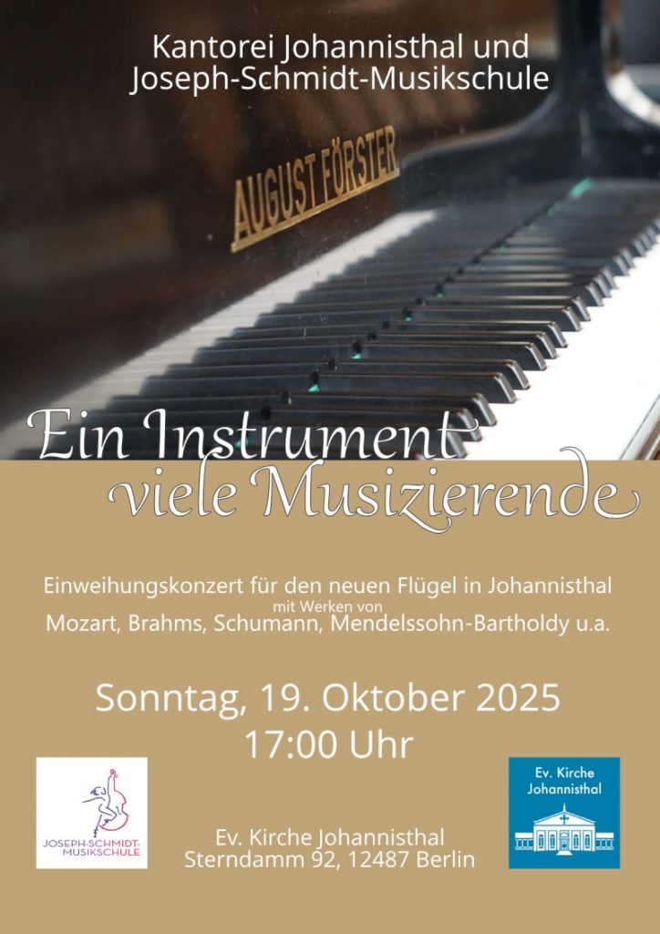 Kantorei Johannisthal und Joseph-Schmidt-Musikschule

Ein Instrument – viele Musizierende

Einweihungskonzert für den neuen Flügel in Johannisthal
mit Werken von
Mozart, Brahms, Schumann, Mendelssohn-Bartholdy u.a.

Sonntag, 19. Oktober 2025
17:00 Uhr

Ev. Kirche Johannisthal
Sterndamm 92, 12487 Berlin

(Logos: Joseph-Schmidt-Musikschule, Ev. Kirche Johannisthal)