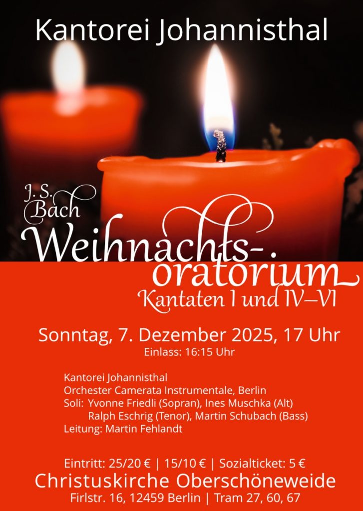 Kantorei Johannisthal
J. S. Bach
Weihnachtsoratorium
Kantaten I und IV–VI
Sonntag, 7. Dezember 2025, 17 Uhr
Einlass: 16:15 Uhr
Kantorei Johannisthal
Orchester Camerata Instrumentale, Berlin
Soli: Yvonne Friedli (Sopran), Ines Muschka (Alt)
Ralph Eschrig (Tenor), Martin Schubach (Bass)
Leitung: Martin Fehlandt
Eintritt: 25/20 € | 15/10 € | Sozialticket: 5 €
Christuskirche Oberschöneweide
Firlstr. 16, 12459 Berlin | Tram 27, 60, 67