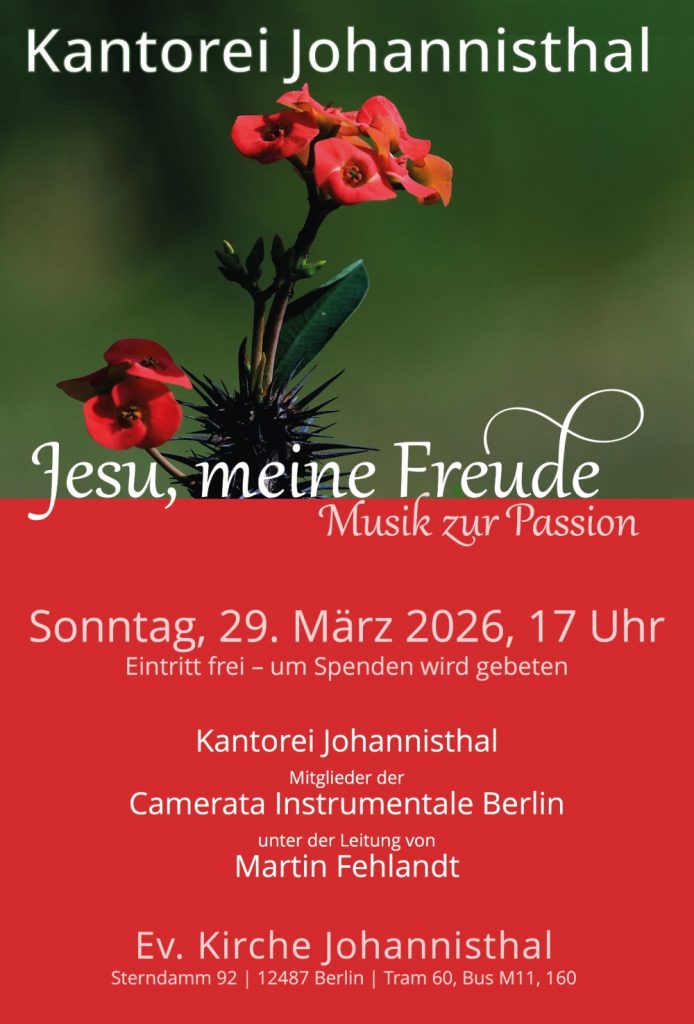 Kantorei Johannisthal
Jesu, meine Freude
Musik zur Passion
Sonntag, 29. März 2026, 17 Uhr
Eintritt frei – um Spenden wird gebeten
Kantorei Johannisthal
Mitglieder der
Camerata Instrumentale Berlin
unter der Leitung von
Martin Fehlandt
Ev. Kirche Johannisthal
Sterndamm 92 | 12487 Berlin
Tram 60, Bus M11, 160